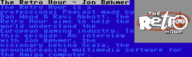 The Retro Hour - Jon Bøhmer | The Retro Hour is a professional Podcast made by Dan Wood & Ravi Abbott. The Retro Hour aims to help the world understand the European gaming industry. In this episode: An interview with Jon Bøhmer, the visionary behind Scala, the groundbreaking multimedia software for the Amiga computer.