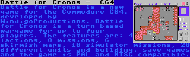 Battle for Cronos -  C64 | Battle for Cronos is a new game for the Commodore C64, developed by WindigoProductions. Battle for Cronos is a turn based wargame for up to four players. The features are: 4 factions, 8 missions, 6 skirmish maps, 10 simulator missions, 20 different units and building, save games and the game is PAL and NTSC compatible.