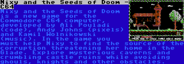 Nixy and the Seeds of Doom -  C64 | Nixy and the Seeds of Doom is a new game for the Commodore C64 computer, developed by Ali Pouladi (code), Andy Johns (pixels) and Kamil Wolnikowski (music). In the game you must help Nixy to find the source of the corruption threatening her home in the Glade. Explore mysterious caverns and crumbling castle ruins while avoiding ghouls, knights and other obstacles.