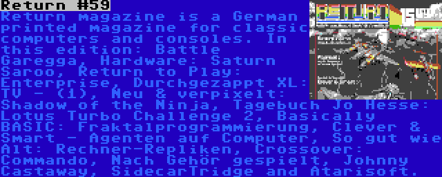 Return #59 | Return magazine is a German printed magazine for classic computers and consoles. In this edition: Battle Garegga, Hardware: Saturn Saroo, Return to Play: Enterprise, Durchgezappt XL: TV - (1), Neu & verpixelt: Shadow of the Ninja, Tagebuch Jo Hesse: Lotus Turbo Challenge 2, Basically BASIC: Fraktalprogrammierung, Clever & Smart - Agenten auf Computer, So gut wie Alt: Rechner-Repliken, Crossover: Commando, Nach Gehör gespielt, Johnny Castaway, SidecarTridge and Atarisoft.