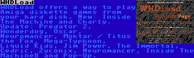 WHDLoad | WHDLoad offers a way to play Amiga diskette games from your hard disk. New: Inside The Machine and Charly. Update: Predator 2, Wonderdog, Oscar, Neuromancer, Moktar / Titus the Fox, Mega-Typhoon, Liquid Kids, Jim Power, The Immortal, Cedric, Zyconix, Neuromancer, Inside The Machine8 and Pop-Up.