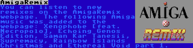 AmigaRemix | You can listen to new remixes on the AmigaRemix webpage. The following Amiga music was added to the webpage: Xenophobe [feat. Necropolo], Echoing Genos Edition, Saman Kar Tanesii, Supremacy, Rainbow Islands Christmas and Ethereal Void part 1.