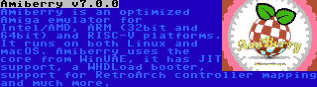 Amiberry v7.0.0 | Amiberry is an optimized Amiga emulator for Intel/AMD, ARM (32bit and 64bit) and RISC-V platforms. It runs on both Linux and macOS. Amiberry uses the core from WinUAE, it has JIT support, a WHDLoad booter, support for RetroArch controller mapping and much more.