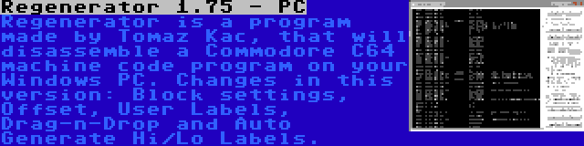 Regenerator 1.75 - PC | Regenerator is a program made by Tomaz Kac, that will disassemble a Commodore C64 machine code program on your Windows PC. Changes in this version: Block settings, Offset, User Labels, Drag-n-Drop and Auto Generate Hi/Lo Labels.