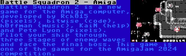 Battle Squadron 2 - Amiga | Battle Squadron 2 is a new game for the Amiga computer, developed by Rck015 (pixels), bitwise (code), h0ffman (music), KaiN (help) and Pete Lyon (pixels). Pilot your ship through three stages of enemy waves and face the final boss. This game is one of the games for the AmigaJam 2024 competition.