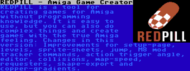 REDPILL - Amiga Game Creator | REDPILL is a tool for creating games for Amiga without programming knowledge. It is easy to use, but you can also do complex things and create games with the true Amiga feeling. Changes in this version: Improvements for setup-page, levels, sprite-sheets, jump, M8 mod tracker commands, action trigger angle, editor, collisions, map-speed, requesters, shape-export and copper-gradients.