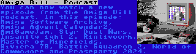 Amiga Bill - Podcast | You can now watch a new episode from the Amiga Bill podcast. In this episode: Amiga Software Archive, Amiga Advent Calendar2, AmiGameJam, Star Dust Wars, Insanity ight 2, Rintivoorh, Master of Minefields, Riviera 79, Battle Squadron 2, World of Commodore and Praseparty 2024.