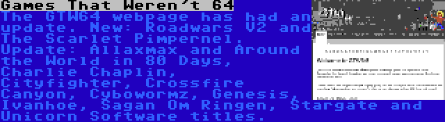 Games That Weren't 64 | The GTW64 webpage has had an update. New: Roadwars V2 and The Scarlet Pimpernel. Update: Allaxmax and Around the World in 80 Days, Charlie Chaplin, Cityfighter, Crossfire Canyon, Cybowormz, Genesis, Ivanhoe, Sagan Om Ringen, Stargate and Unicorn Software titles.