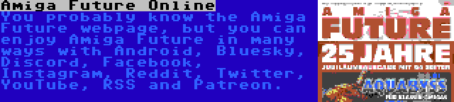 Amiga Future Online | You probably know the Amiga Future webpage, but you can enjoy Amiga Future in many ways with Android, Bluesky, Discord, Facebook, Instagram, Reddit, Twitter, YouTube, RSS and Patreon.