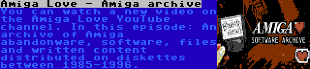 Amiga Love - Amiga archive | You can watch a new video on the Amiga Love YouTube channel. In this episode: An archive of Amiga abandonware, software, files and written content distributed on diskettes between 1985-1996.