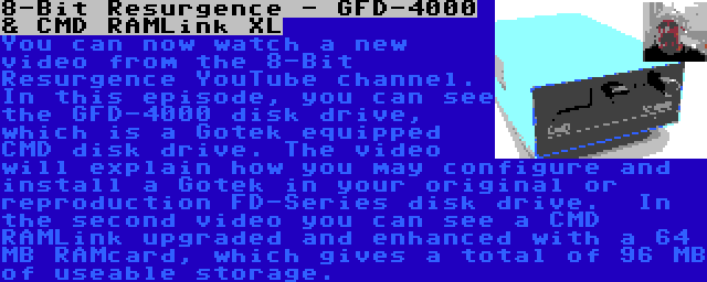 8-Bit Resurgence - GFD-4000 & CMD RAMLink XL | You can now watch a new video from the 8-Bit Resurgence YouTube channel. In this episode, you can see the GFD-4000 disk drive, which is a Gotek equipped CMD disk drive. The video will explain how you may configure and install a Gotek in your original or reproduction FD-Series disk drive.

In the second video you can see a CMD RAMLink upgraded and enhanced with a 64 MB RAMcard, which gives a total of 96 MB of useable storage.
