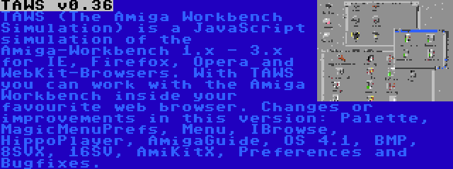 TAWS v0.36 | TAWS (The Amiga Workbench Simulation) is a JavaScript simulation of the Amiga-Workbench 1.x - 3.x for IE, Firefox, Opera and WebKit-Browsers. With TAWS you can work with the Amiga Workbench inside your favourite web browser. Changes or improvements in this version: Palette, MagicMenuPrefs, Menu, IBrowse, HippoPlayer, AmigaGuide, OS 4.1, BMP, 8SVX, 16SV, AmiKitX, Preferences and Bugfixes.