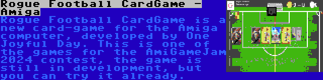 Rogue Football CardGame - Amiga | Rogue Football CardGame is a new card-game for the Amiga computer, developed by One Joyful Day. This is one of the games for the AmiGameJam 2024 contest, the game is still in development, but you can try it already.