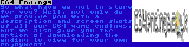 C64 Endings | So what have we got in store for you? Well, not only do we provide you with a description and screen shots of all our C64 game endings, but we also give you the option of downloading the ending to view for your own enjoyment!