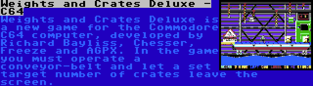 Weights and Crates Deluxe - C64 | Weights and Crates Deluxe is a new game for the Commodore C64 computer, developed by Richard Bayliss, Chesser, Freeze and AGPX. In the game you must operate a conveyor-belt and let a set target number of crates leave the screen.