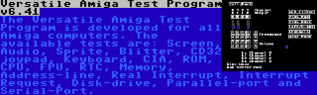 Versatile Amiga Test Program v6.41 | The Versatile Amiga Test Program is developed for all Amiga computers. The available tests are: Screen, Audio, Sprite, Blitter, CD32 joypad, Keyboard, CIA, ROM, CPU, FPU, RTC, Memory, Address-line, Real Interrupt, Interrupt Request, Disk-drive, Parallel-port and Serial-Port.