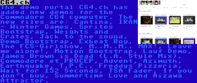 C64.ch | The demo portal C64.ch has added new demos for the Commodore C64 computer. The new files are: Cantina, IRAN - Winter Games, Sprites Bootstrap, Weights and Crates, Jack to the sound, Demo Bootstrap, Exbeat Boy, The FCS-Girlshow, M..M..M.. MAX!, Leave me alone!, Motion Bootstrap, Lauf Demo, James Brown is Dead (L.A. Style Mix), Commodore et PROCEP, Advent, Azimuth, Earthquake, T.P.C., Freddys Pizzeria, Wait for 152 Seconds, TSA Fader, If you don't buy, Summertime Love and Aizawa Attractor.