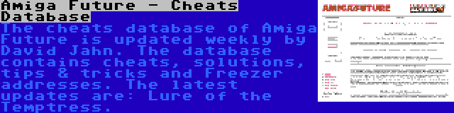 Amiga Future - Cheats Database | The cheats database of Amiga Future is updated weekly by David Jahn. The database contains cheats, solutions, tips & tricks and Freezer addresses. The latest updates are: Lure of the Temptress.