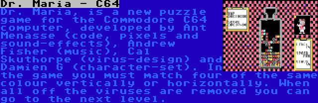 Dr. Maria - C64 | Dr. Maria, is a new puzzle game for the Commodore C64 computer, developed by Ant Menasse (code, pixels and sound-effects), Andrew Fisher (music), Cal Skuthorpe (virus-design) and Damien G (character-set). In the game you must match four of the same colour vertically or horizontally. When all off the viruses are removed you can go to the next level.