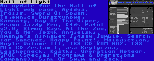 Hall of Light | An update for the Hall of Light web page: Apidya, Trolls, Sword Of Sodan, Tajemnica Bursztynowej Komnaty, Day Of The Viper, Prawo Jazdy Pro, Kids Paint v2.0, Simon Says At The Zoo, You & Me: Jezyk Angielski, Amanda's Alphabet Jigsaw Jumble, Search for Sanchez, Hoopy Paint!, Malediction, Hoyle Volume III, TSS CD ROM 002: TSS Mix CD Zestaw 1, asa Krytyczna, Leatherneck, Kostki, Operation Meteor, SPOC (Special Programs & Operations Company), Sink Or Swim and Zack!