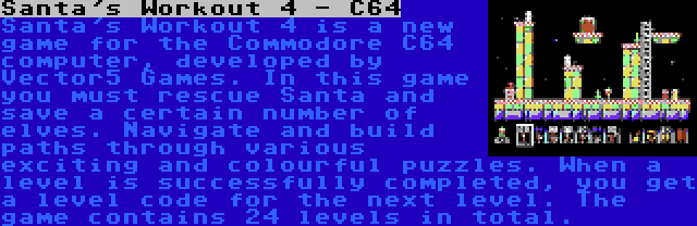 Santa's Workout 4 - C64 | Santa's Workout 4 is a new game for the Commodore C64 computer, developed by Vector5 Games. In this game you must rescue Santa and save a certain number of elves. Navigate and build paths through various exciting and colourful puzzles. When a level is successfully completed, you get a level code for the next level. The game contains 24 levels in total.