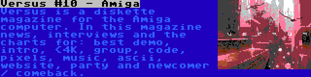 Versus #10 - Amiga | Versus is a diskette magazine for the Amiga computer. In this magazine news, interviews and the charts for: best demo, intro, <4K, group, code, pixels, music, ascii, website, party and newcomer / comeback.