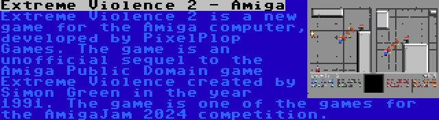 Extreme Violence 2 - Amiga | Extreme Violence 2 is a new game for the Amiga computer, developed by PixelPlop Games. The game is an unofficial sequel to the Amiga Public Domain game Extreme Violence created by Simon Green in the year 1991. The game is one of the games for the AmigaJam 2024 competition.