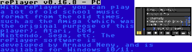 rePlayer v0.16.8 - PC | With rePlayer, you can play a lot of old school music format from the old times, such as the Amiga (which was the original purpose of this player), Atari, C64, Nintendo, Sega, etc. The rePlayer software is developed by Arnaud Neny, and is available for Windows 10/11.