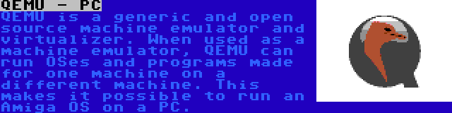 QEMU - PC | QEMU is a generic and open source machine emulator and virtualizer. When used as a machine emulator, QEMU can run OSes and programs made for one machine on a different machine. This makes it possible to run an Amiga OS on a PC.