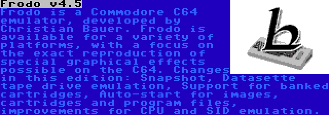 Frodo v4.5 | Frodo is a Commodore C64 emulator, developed by Christian Bauer. Frodo is available for a variety of platforms, with a focus on the exact reproduction of special graphical effects possible on the C64. Changes in this edition: Snapshot, Datasette tape drive emulation, Support for banked cartridges, Auto-start for images, cartridges and program files, improvements for CPU and SID emulation.