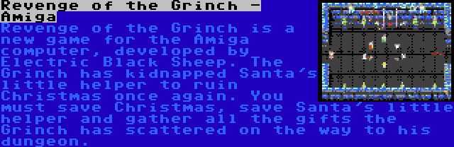 Revenge of the Grinch - Amiga | Revenge of the Grinch is a new game for the Amiga computer, developed by Electric Black Sheep. The Grinch has kidnapped Santa's little helper to ruin Christmas once again. You must save Christmas, save Santa's little helper and gather all the gifts the Grinch has scattered on the way to his dungeon.