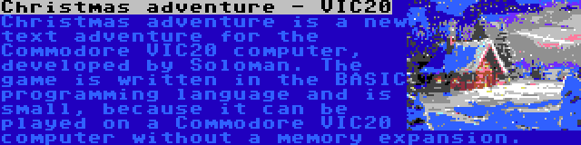 Christmas adventure - VIC20 | Christmas adventure is a new text adventure for the Commodore VIC20 computer, developed by Soloman. The game is written in the BASIC programming language and is small, because it can be played on a Commodore VIC20 computer without a memory expansion.