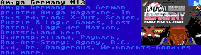 Amiga Germany #13 | Amiga Germany is a German printed Amiga magazine. In this edition: X-Out, Scaler, Puzzle & Logic Games, Lost Patrol, Lage der Nation, Deutschland kein Videospielland, Payback, Box-Art-Story: Agony, B.C. Kid, Dr. Dangerous, Weihnachts-Goodies and more.