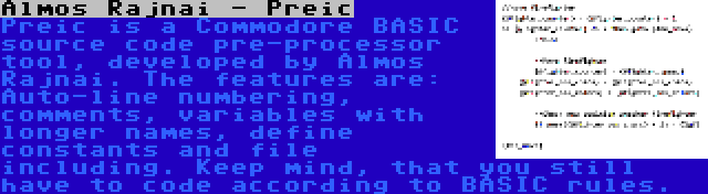 Almos Rajnai - Preic | Preic is a Commodore BASIC source code pre-processor tool, developed by Almos Rajnai. The features are: Auto-line numbering, comments, variables with longer names, define constants and file including. Keep mind, that you still have to code according to BASIC rules.