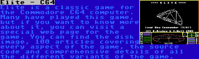 Elite - C64 | Elite is a classic game for the Commodore C64 computer. Many have played this game, but if you want to know more about it, you can visit a special web page for the game. You can find the disk image, 100 articles covering every aspect of the game, the source code and comprehensive details of all the different variants of the game.