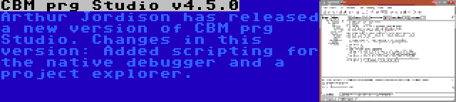 CBM prg Studio v4.5.0 | Arthur Jordison has released a new version of CBM prg Studio. Changes in this version: Added scripting for the native debugger and a project explorer.