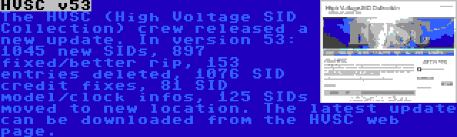 HVSC v53 | The HVSC (High Voltage SID Collection) crew released a new update. In version 53: 1045 new SIDs, 897 fixed/better rip, 153 entries deleted, 1076 SID credit fixes, 81 SID model/clock infos, 125 SIDs moved to new location. The latest update can be downloaded from the HVSC web page.