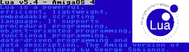 Lua v5.4 - AmigaOS 4 | Lua is a powerful, efficient, lightweight, embeddable scripting language. It supports procedural programming, object-oriented programming, functional programming, data-driven programming and data description. The Amiga version of Lua is developed by George Sokianos.