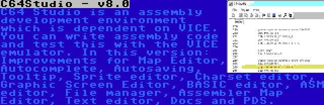 C64Studio - v8.0 | C64 Studio is an assembly development environment which is dependent on VICE. You can write assembly code and test this with the VICE emulator. In this version: Improvements for Map Editor, Autocomplete, Autosaving, Tooltip, Sprite editor, Charset editor, Graphic Screen Editor, BASIC editor, ASM editor, File manager, Assembler Map Editor, Text editor, Docs and PDS.