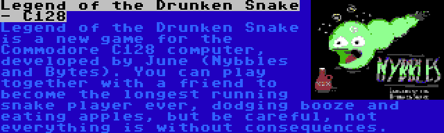 Legend of the Drunken Snake - C128 | Legend of the Drunken Snake is a new game for the Commodore C128 computer, developed by June (Nybbles and Bytes). You can play together with a friend to become the longest running snake player ever, dodging booze and eating apples, but be careful, not everything is without consequences.