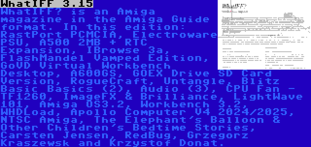 WhatIFF 3.15 | WhatIFF? is an Amiga magazine in the Amiga Guide format. In this edition: RastPort PCMCIA, Electroware PSU, A500 2MB + RTC Expansion, IBrowse 3a, FlashMandel Vamped Edition, GoVD Virtual Workbench Desktop, A600GS, GOEX Drive SD Card Version, RogueCraft, Untangle, Blitz Basic Basics (2), Audio (3), CPU Fan - TF1260, ImageFX & Brilliance, LightWave 101, Amiga OS3.2, Workbench 3.2, WHDLoad, Apollo Computer V4 2024/2025, NTSC Amiga, The Elephant's Balloon & Other Children's Bedtime Stories, Carsten Jensen, RedBug, Grzegorz Kraszewsk and Krzystof Donat.