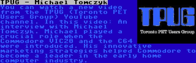 TPUG - Michael Tomczyk | You can watch a new video from the TPUG (Toronto PET Users Group) YouTube channel. In this video: An interview with Michael Tomczyk. Michael played a crucial role when the Commodore VIC20 and the C64 were introduced. His innovative marketing strategies helped Commodore to become a leader in the early home computer industry.