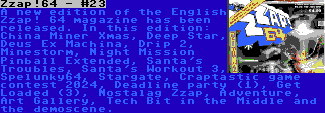 Zzap!64 - #23 | A new edition of the English Zzap! 64 magazine has been released. In this edition: China Miner Xmas, Deep Star, Deus Ex Machina, Drip 2, Minestorm, Night Mission Pinball Extended, Santa's Troubles, Santa's Workout 3, Spelunky64, Stargate, Craptastic game contest 2024, Deadline party (1), Get Loaded (3), Nostalag Zzap, Adventure, Art Gallery, Tech Bit in the Middle and the demoscene.