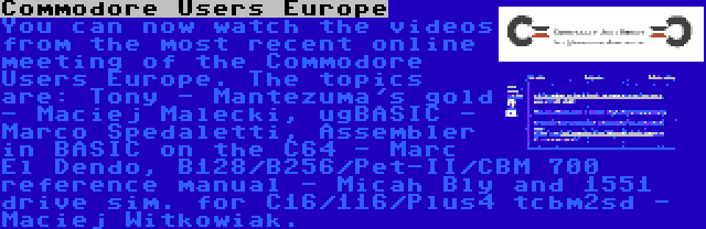 Commodore Users Europe | You can now watch the videos from the most recent online meeting of the Commodore Users Europe. The topics are: Tony - Mantezuma's gold - Maciej Malecki, ugBASIC - Marco Spedaletti, Assembler in BASIC on the C64 - Marc El Dendo, B128/B256/Pet-II/CBM 700 reference manual - Micah Bly and 1551 drive sim. for C16/116/Plus4 tcbm2sd - Maciej Witkowiak.