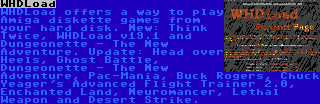 WHDLoad | WHDLoad offers a way to play Amiga diskette games from your hard disk. New: Think Twice, WHDLoad v19.1 and Dungeonette - The New Adventure. Update: Head over Heels, Ghost Battle, Dungeonette - The New Adventure, Pac-Mania, Buck Rogers, Chuck Yeager's Advanced Flight Trainer 2.0, Enchanted Land, Neuromancer, Lethal Weapon and Desert Strike.