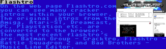 Flashtro | On the web page Flashtro.com you can see many cracker intros within your browser. The original intros from the Amiga, Atari-ST, Dreamcast, PC, Playstation etc. are converted to the browser. The most recent flashtro's are: Batman Group - Cracktro, Flashtro - Battle Squadron 2 and Bad Brothers - Music Line Editor.