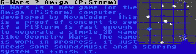 G-Wars – Amiga (PiStorm) | G-Wars is a new game for the Amiga (PiStorm) computer, developed by NovaCoder. This is a proof of concept to see if a PiStorm is fast enough to generate a simple 3D game like Geometry Wars. The game is work in progress, it just needs some sound/music and a scoring system to finish it.