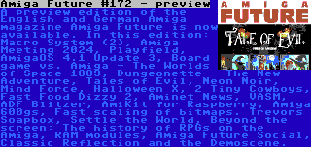 Amiga Future #172 - preview | A preview edition of the English and German Amiga magazine Amiga Future is now available. In this edition: Macro System (2), Amiga Meeting 2024, Playfield, AmigaOS 4.1 Update 3, Board game vs. Amiga - The Worlds of Space 1889, Dungeonette - The New Adventure, Tales of Evil, Neon Noir, Mind Force, Halloween X, 2 Tiny Cowboys, Fast Food Dizzy 2, Aminet News, VASM, ADF Blitzer, AmiKit for Raspberry, Amiga 600gs, Fast scaling of bitmaps. Trevors Soapbox, Settle the World, Beyond the screen: The history of RPGs on the Amiga, RAM modules, Amiga Future Social, Classic Reflection and the Demoscene.