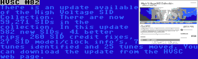 HVSC #82 | There is an update available of the High Voltage SID Collection. There are now 59,271 SIDs in the collection. In this update 582 new SIDs, 41 better rips, 260 SID credit fixes, 27 SID model/clock info's, 7 tunes identified and 25 tunes moved. You can download the update from the HVSC web page.