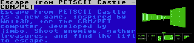 Escape from PETSCII Castle - CBM/PET | Escape From PETSCII Castle is a new game, inspired by Wolf3D, for the CBM/PET computer, developed by jimbo. Shoot enemies, gather treasures, and find the lift to escape.